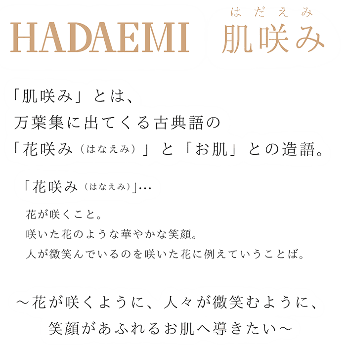 「肌咲み」とは、万葉集に出てくる古典語の「花咲み（はなえみ）」と「お肌」との造語。
「花咲み（はなえみ）」…  花が咲くこと。咲いた花のような華やかな笑顔。人が微笑んでいるのを咲いた花に例えていうことば。〜　花が咲くように、人々が微笑むように、笑顔があふれるお肌へ導きたい〜　　
