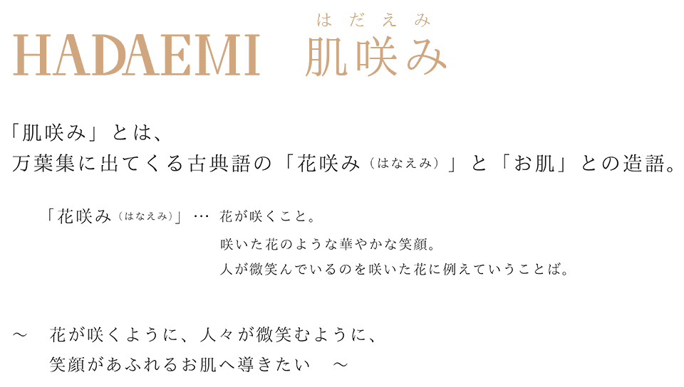 「肌咲み」とは、万葉集に出てくる古典語の「花咲み（はなえみ）」と「お肌」との造語。
「花咲み（はなえみ）」…  花が咲くこと。咲いた花のような華やかな笑顔。人が微笑んでいるのを咲いた花に例えていうことば。〜　花が咲くように、人々が微笑むように、笑顔があふれるお肌へ導きたい〜　　
